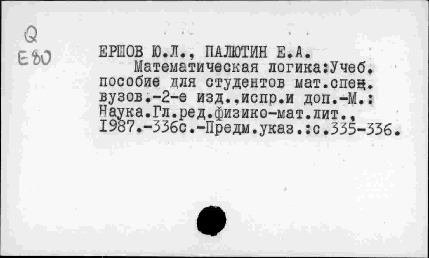 ﻿о
Е&О
ЕРШОВ Ю.Л., ПАЛЮТИН Е.А.
Математическая логика:Учеб. пособие для студентов мат.спец, вузов.-2-е изд..испр.и доп.-М.: Наука.Гл.ред.физико-мат.лит., I987.-336с.-Предм.указ.:с.335-336.